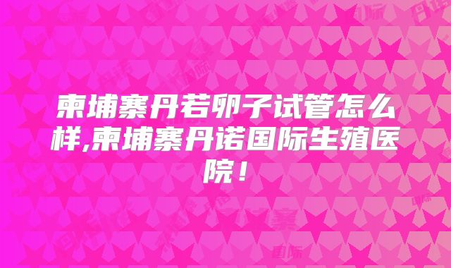 柬埔寨丹若卵子试管怎么样,柬埔寨丹诺国际生殖医院!