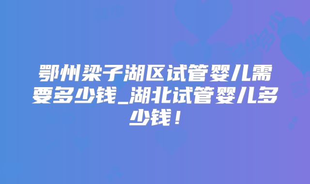 鄂州梁子湖区试管婴儿需要多少钱_湖北试管婴儿多少钱！
