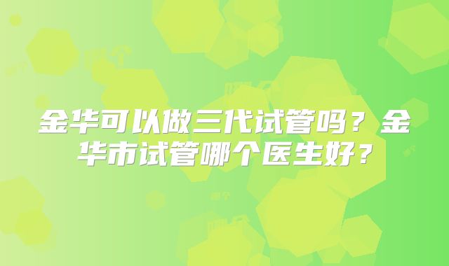 金华可以做三代试管吗?金华市试管哪个医生好?