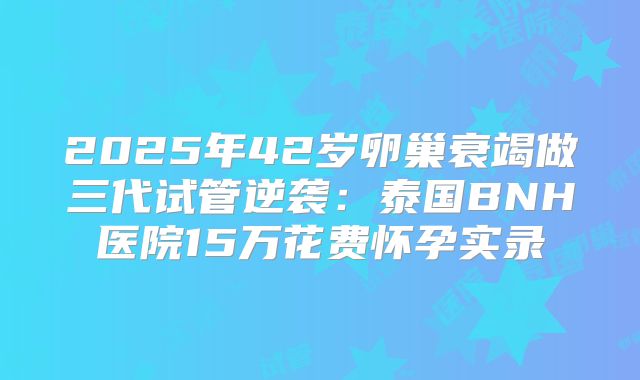 2025年42岁卵巢衰竭做三代试管逆袭：泰国BNH医院15万花费怀孕实录