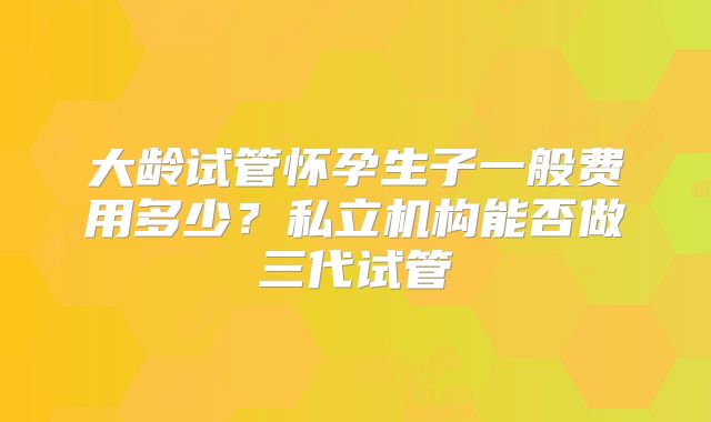 大龄试管怀孕生子一般费用多少？私立机构能否做三代试管