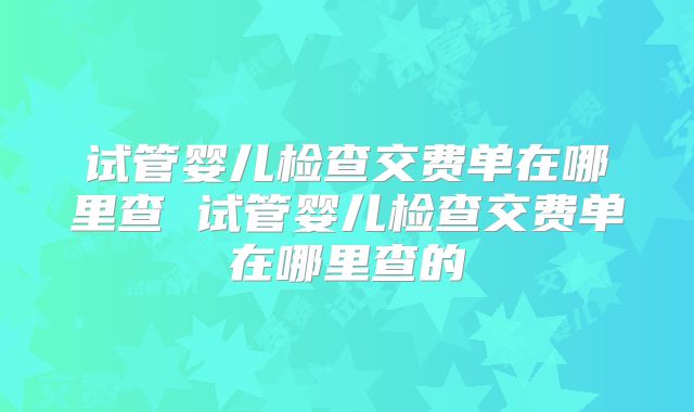 试管婴儿检查交费单在哪里查 试管婴儿检查交费单在哪里查的