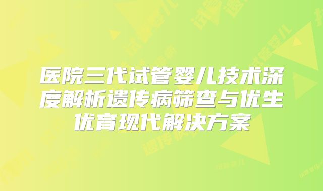 医院三代试管婴儿技术深度解析遗传病筛查与优生优育现代解决方案