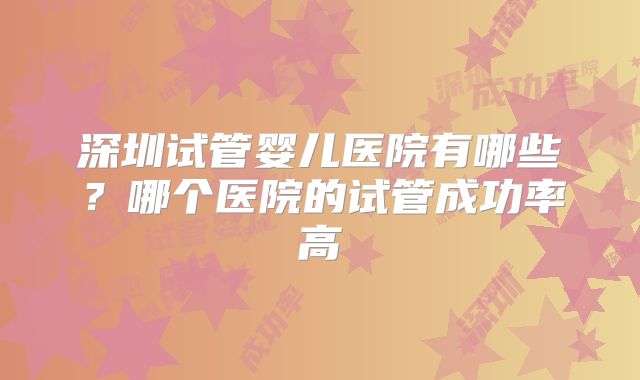 深圳试管婴儿医院有哪些？哪个医院的试管成功率高