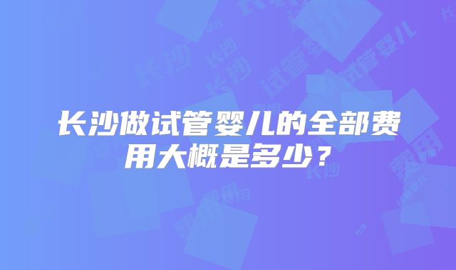 长沙做试管婴儿的全部费用大概是多少？