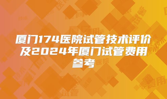 厦门174医院试管技术评价及2024年厦门试管费用参考