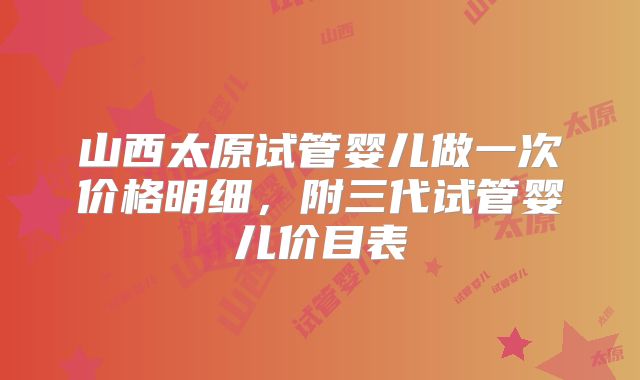 山西太原试管婴儿做一次价格明细,附三代试管婴儿价目表