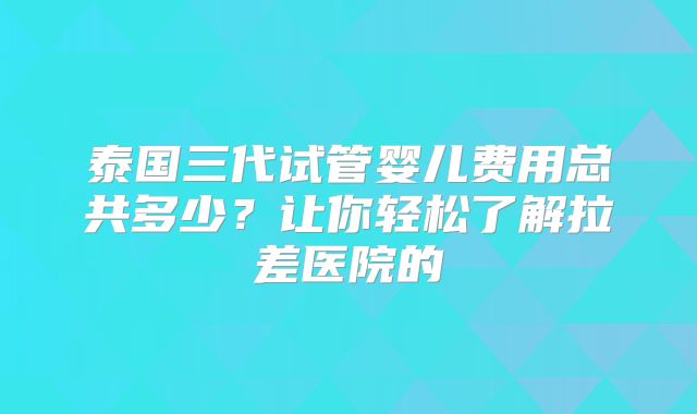 泰国三代试管婴儿费用总共多少？让你轻松了解拉差医院的