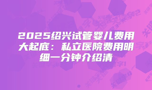 2025绍兴试管婴儿费用大起底：私立医院费用明细一分钟介绍清
