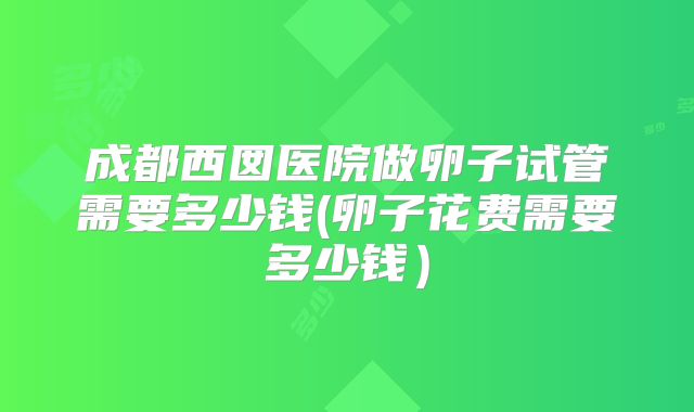 成都西囡医院做卵子试管需要多少钱(卵子花费需要多少钱）