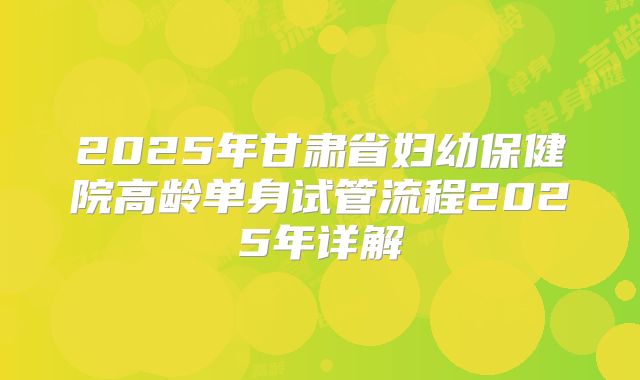 2025年甘肃省妇幼保健院高龄单身试管流程2025年详解