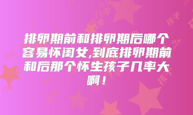 排卵期前和排卵期后哪个容易怀闺女,到底排卵期前和后那个怀生孩子几率大啊!