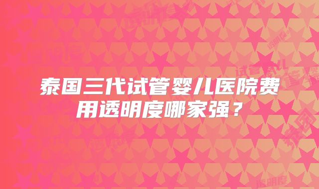 泰国三代试管婴儿医院费用透明度哪家强?