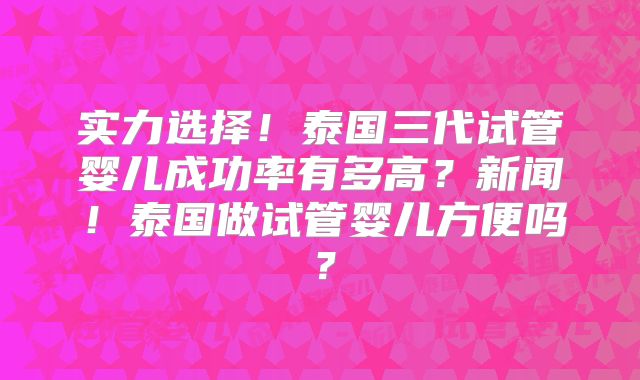 实力选择！泰国三代试管婴儿成功率有多高？新闻！泰国做试管婴儿方便吗？