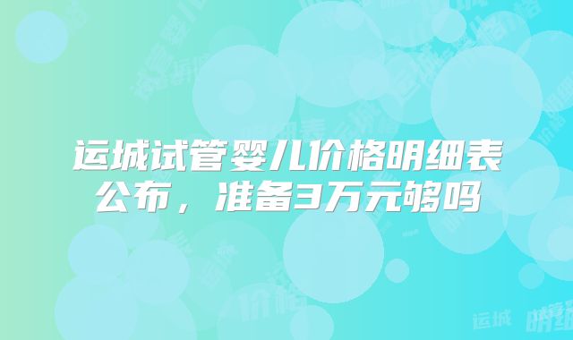 运城试管婴儿价格明细表公布,准备3万元够吗