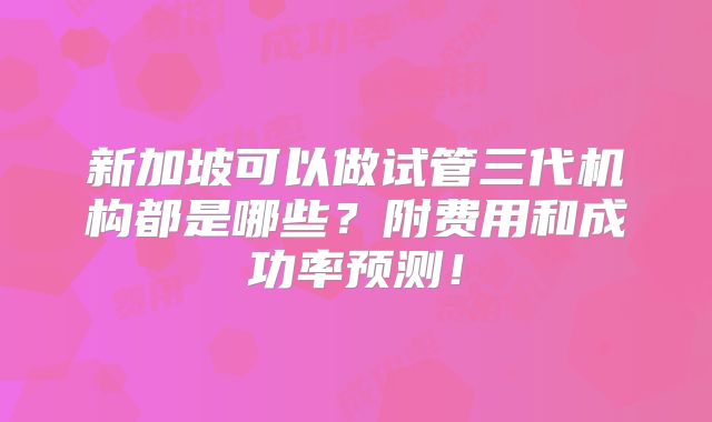新加坡可以做试管三代机构都是哪些？附费用和成功率预测！