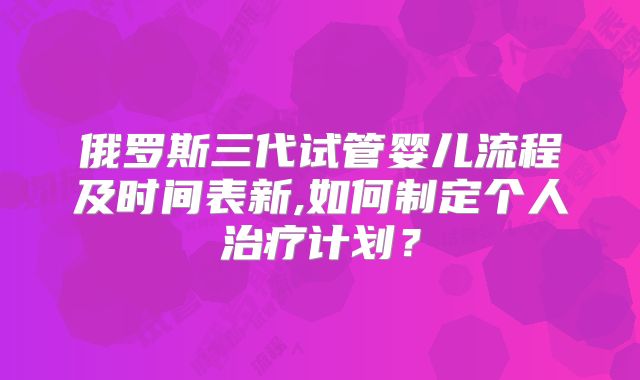 俄罗斯三代试管婴儿流程及时间表新,如何制定个人治疗计划？