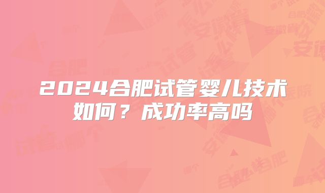 2024合肥试管婴儿技术如何？成功率高吗