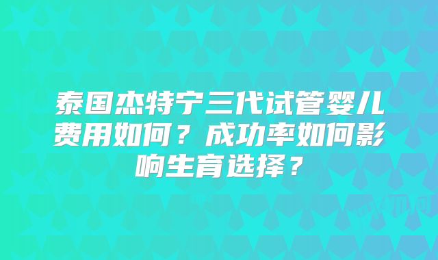 泰国杰特宁三代试管婴儿费用如何？成功率如何影响生育选择？