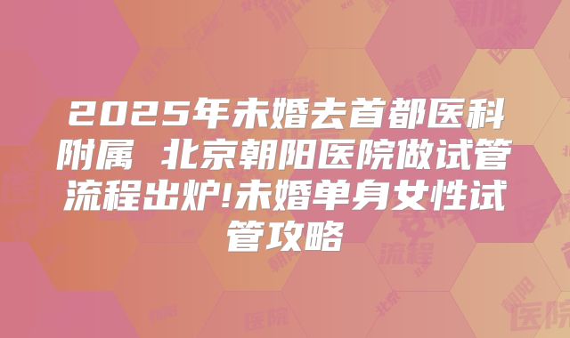 2025年未婚去首都医科附属 北京朝阳医院做试管流程出炉!未婚单身女性试管攻略