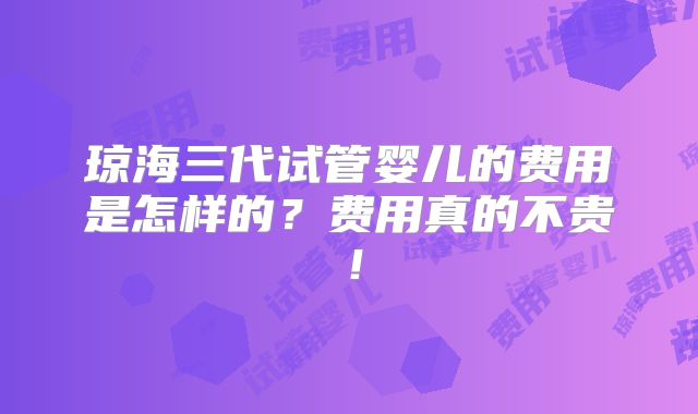 琼海三代试管婴儿的费用是怎样的?费用真的不贵!
