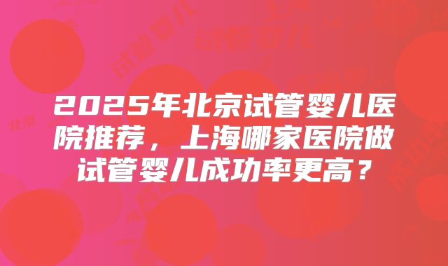 2025年北京试管婴儿医院推荐，上海哪家医院做试管婴儿成功率更高？