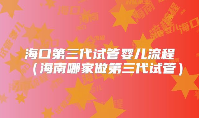 海口第三代试管婴儿流程（海南哪家做第三代试管）