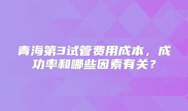 青海第3试管费用成本，成功率和哪些因素有关？