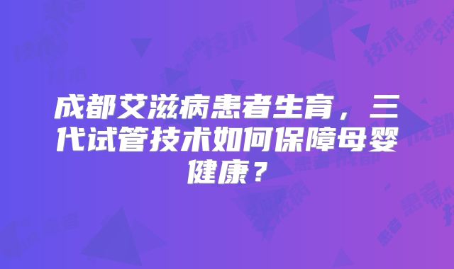 成都艾滋病患者生育,三代试管技术如何保障母婴健康?