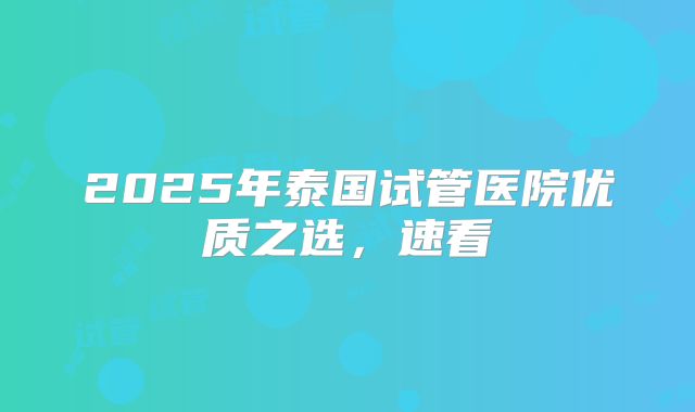 2025年泰国试管医院优质之选，速看