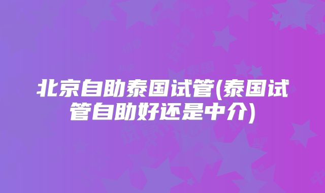 北京自助泰国试管(泰国试管自助好还是中介)