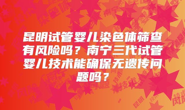 昆明试管婴儿染色体筛查有风险吗？南宁三代试管婴儿技术能确保无遗传问题吗？