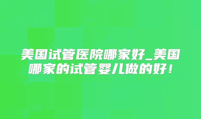 美国试管医院哪家好_美国哪家的试管婴儿做的好！
