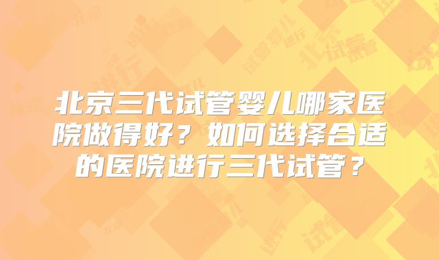 北京三代试管婴儿哪家医院做得好？如何选择合适的医院进行三代试管？