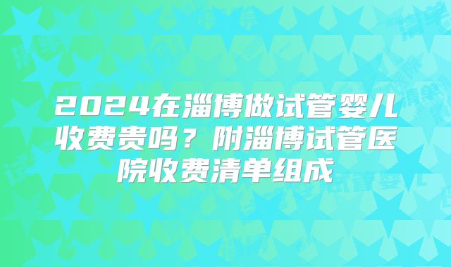 2024在淄博做试管婴儿收费贵吗？附淄博试管医院收费清单组成