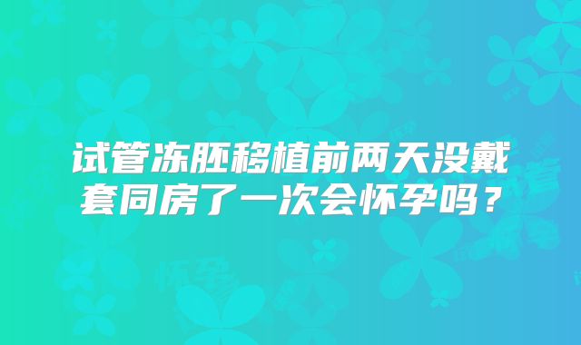 试管冻胚移植前两天没戴套同房了一次会怀孕吗？