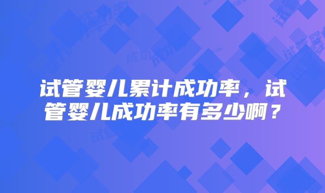 试管婴儿累计成功率，试管婴儿成功率有多少啊？