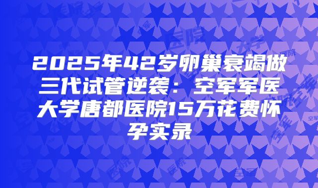 2025年42岁卵巢衰竭做三代试管逆袭：空军军医大学唐都医院15万花费怀孕实录
