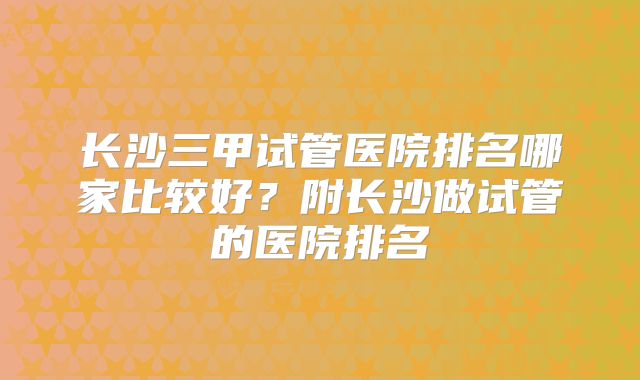 长沙三甲试管医院排名哪家比较好？附长沙做试管的医院排名