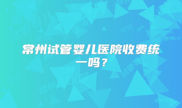 常州试管婴儿医院收费统一吗？