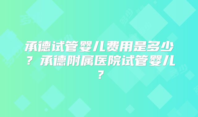 承德试管婴儿费用是多少?承德附属医院试管婴儿?