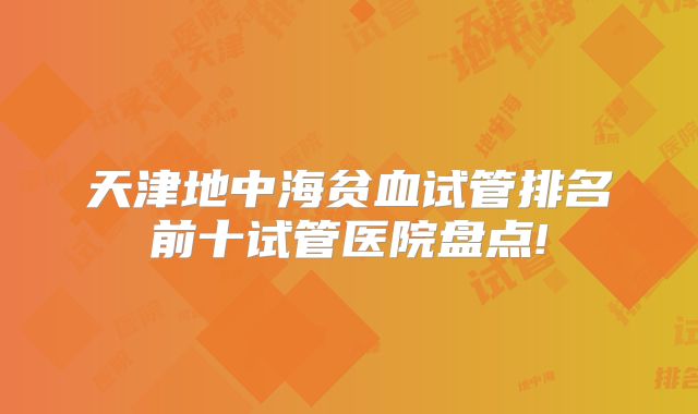 天津地中海贫血试管排名前十试管医院盘点!