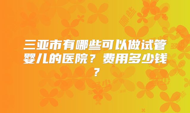 三亚市有哪些可以做试管婴儿的医院？费用多少钱？