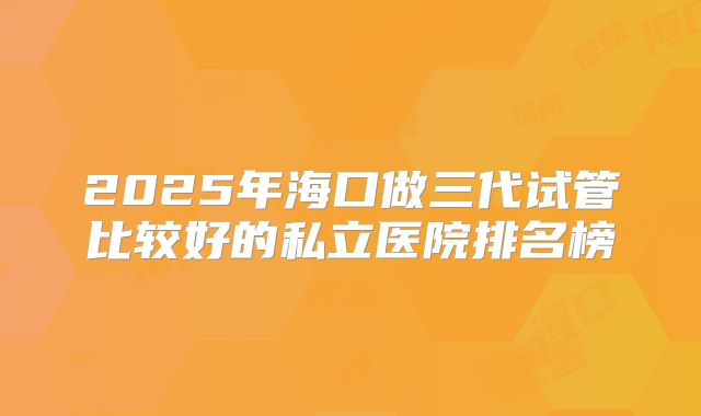 2025年海口做三代试管比较好的私立医院排名榜