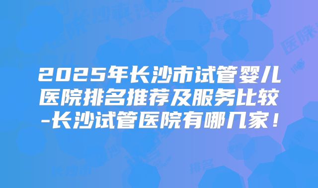 2025年长沙市试管婴儿医院排名推荐及服务比较-长沙试管医院有哪几家！