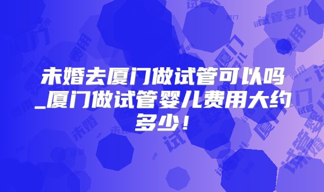 未婚去厦门做试管可以吗_厦门做试管婴儿费用大约多少!