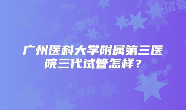 广州医科大学附属第三医院三代试管怎样？