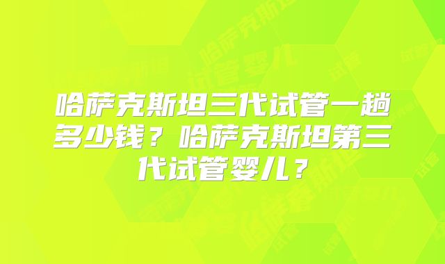 哈萨克斯坦三代试管一趟多少钱？哈萨克斯坦第三代试管婴儿？