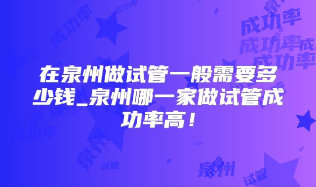 在泉州做试管一般需要多少钱_泉州哪一家做试管成功率高！