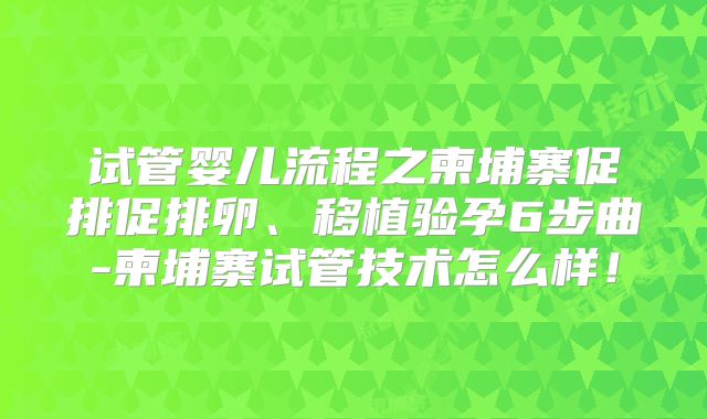 试管婴儿流程之柬埔寨促排促排卵、移植验孕6步曲-柬埔寨试管技术怎么样！
